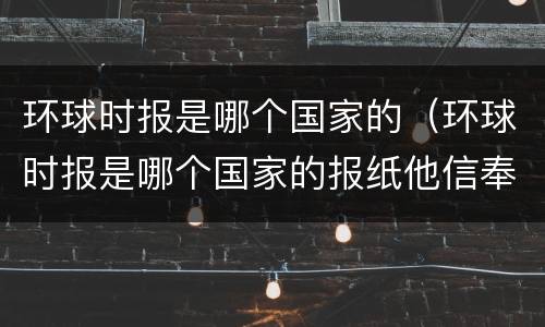 环球时报是哪个国家的（环球时报是哪个国家的报纸他信奉什么原则）
