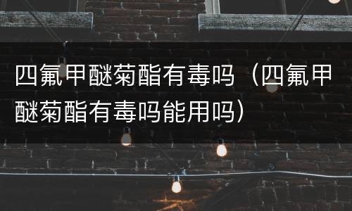 四氟甲醚菊酯有毒吗（四氟甲醚菊酯有毒吗能用吗）