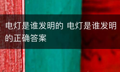 电灯是谁发明的 电灯是谁发明的正确答案