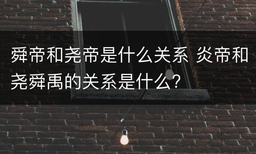舜帝和尧帝是什么关系 炎帝和尧舜禹的关系是什么?