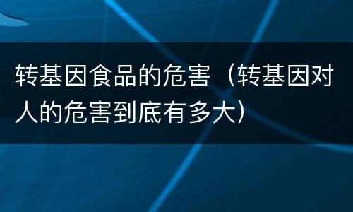 转基因食品的危害（转基因对人的危害到底有多大）