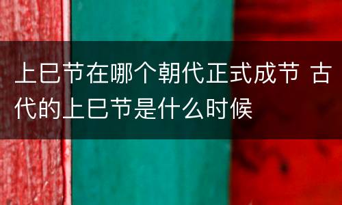 上巳节在哪个朝代正式成节 古代的上巳节是什么时候