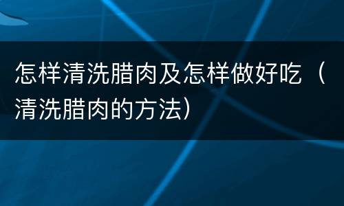 怎样清洗腊肉及怎样做好吃（清洗腊肉的方法）