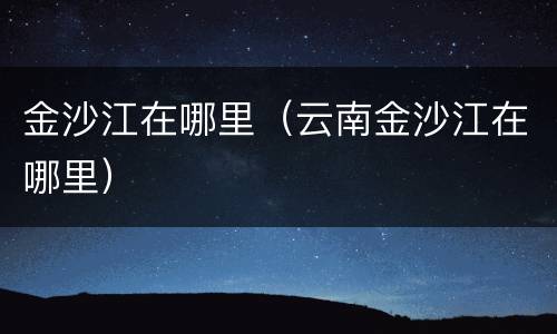 金沙江在哪里（云南金沙江在哪里）