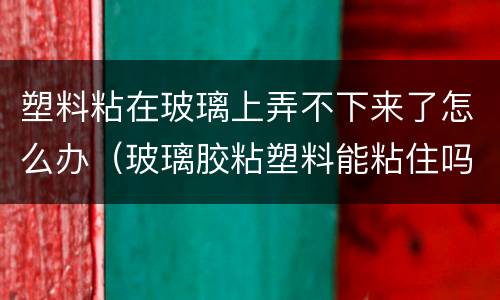 塑料粘在玻璃上弄不下来了怎么办（玻璃胶粘塑料能粘住吗）