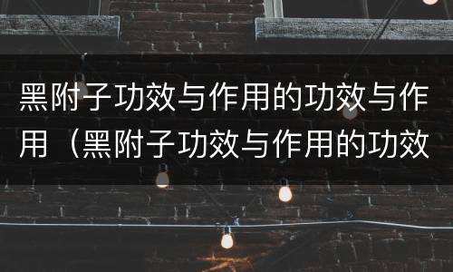 黑附子功效与作用的功效与作用（黑附子功效与作用的功效与作用图片）