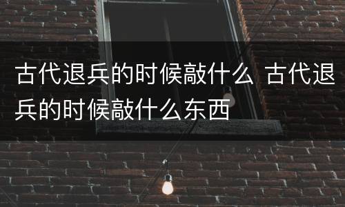古代退兵的时候敲什么 古代退兵的时候敲什么东西