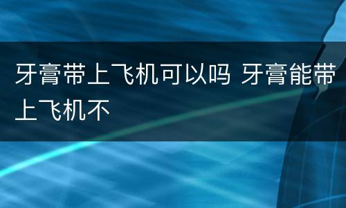 牙膏带上飞机可以吗 牙膏能带上飞机不