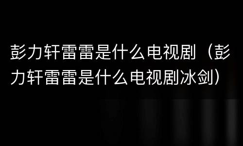 彭力轩雷雷是什么电视剧（彭力轩雷雷是什么电视剧冰剑）