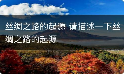 丝绸之路的起源 请描述一下丝绸之路的起源