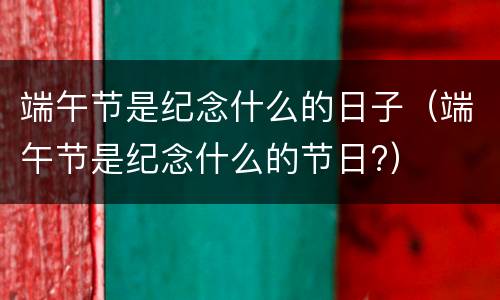 端午节是纪念什么的日子（端午节是纪念什么的节日?）
