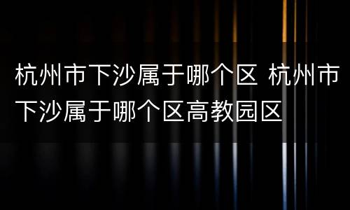 杭州市下沙属于哪个区 杭州市下沙属于哪个区高教园区