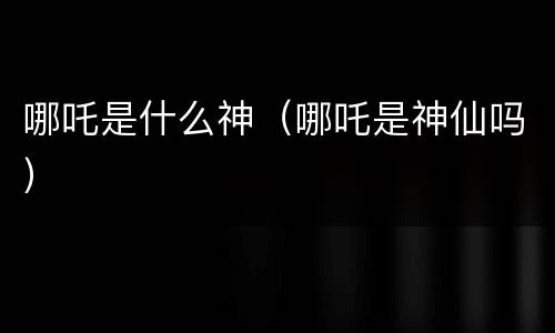 哪吒是什么神（哪吒是神仙吗）