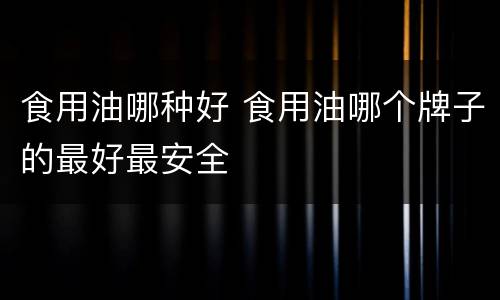 食用油哪种好 食用油哪个牌子的最好最安全