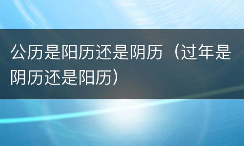 公历是阳历还是阴历（过年是阴历还是阳历）