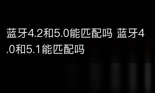 蓝牙4.2和5.0能匹配吗 蓝牙4.0和5.1能匹配吗
