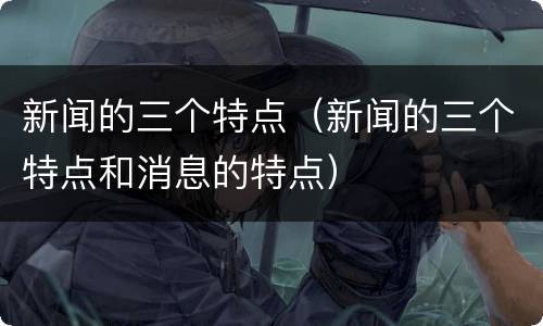 新闻的三个特点（新闻的三个特点和消息的特点）