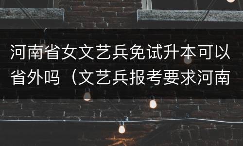 河南省女文艺兵免试升本可以省外吗（文艺兵报考要求河南）
