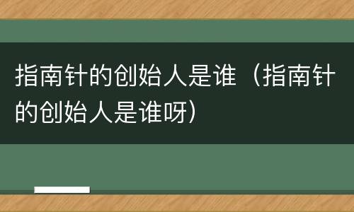 指南针的创始人是谁（指南针的创始人是谁呀）