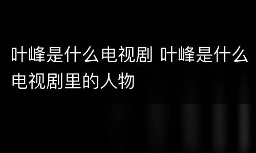 叶峰是什么电视剧 叶峰是什么电视剧里的人物