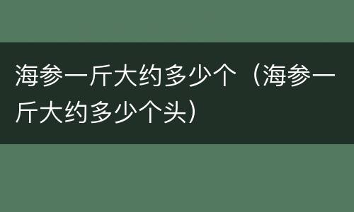 海参一斤大约多少个（海参一斤大约多少个头）