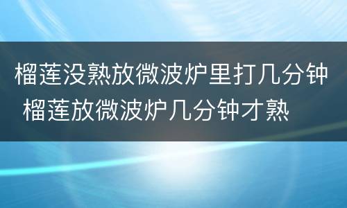 榴莲没熟放微波炉里打几分钟 榴莲放微波炉几分钟才熟
