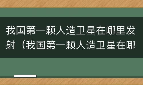 我国第一颗人造卫星在哪里发射（我国第一颗人造卫星在哪里发射的呢）