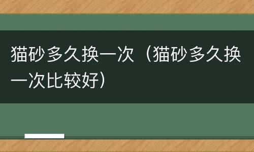 猫砂多久换一次（猫砂多久换一次比较好）