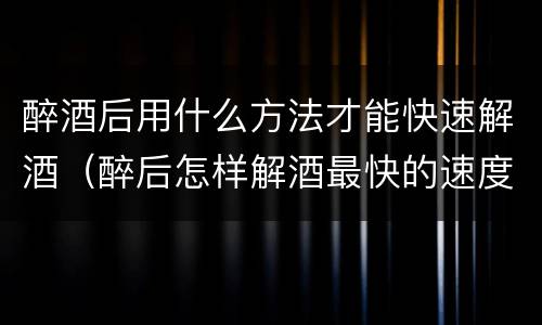 醉酒后用什么方法才能快速解酒（醉后怎样解酒最快的速度）