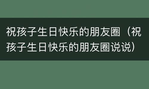 祝孩子生日快乐的朋友圈（祝孩子生日快乐的朋友圈说说）