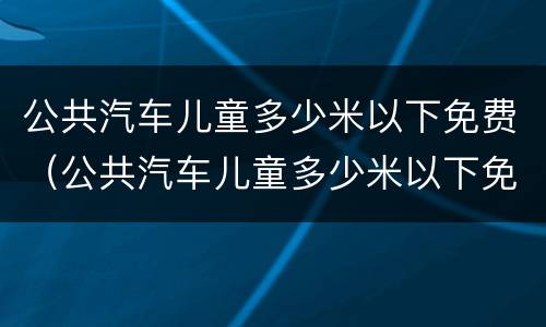 公共汽车儿童多少米以下免费（公共汽车儿童多少米以下免费停车）