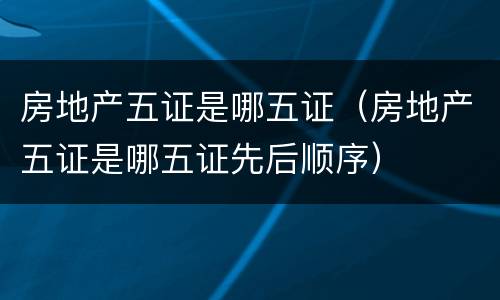 房地产五证是哪五证（房地产五证是哪五证先后顺序）