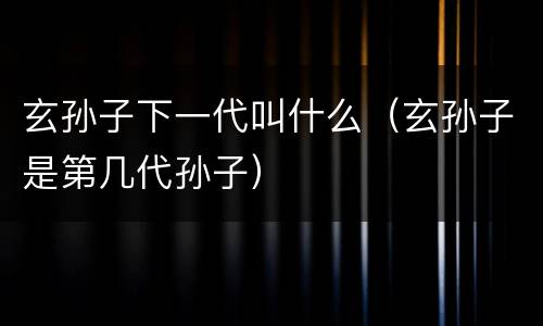 玄孙子下一代叫什么（玄孙子是第几代孙子）