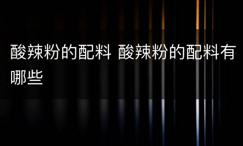 酸辣粉的配料 酸辣粉的配料有哪些