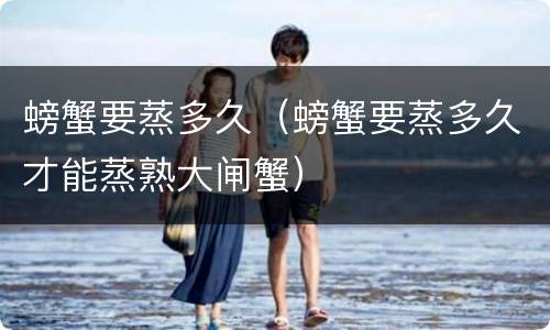 螃蟹要蒸多久（螃蟹要蒸多久才能蒸熟大闸蟹）