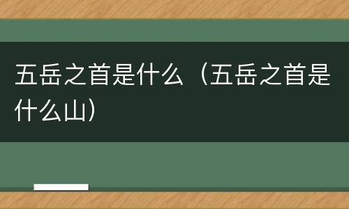 五岳之首是什么（五岳之首是什么山）