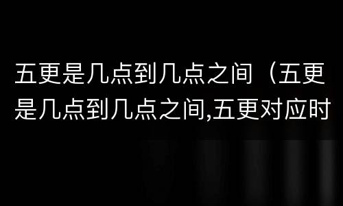 五更是几点到几点之间（五更是几点到几点之间,五更对应时间表）