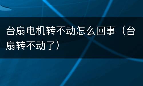 台扇电机转不动怎么回事（台扇转不动了）
