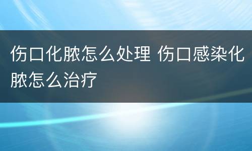 伤口化脓怎么处理 伤口感染化脓怎么治疗