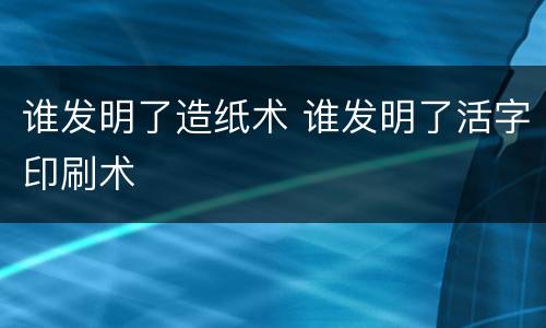 谁发明了造纸术 谁发明了活字印刷术