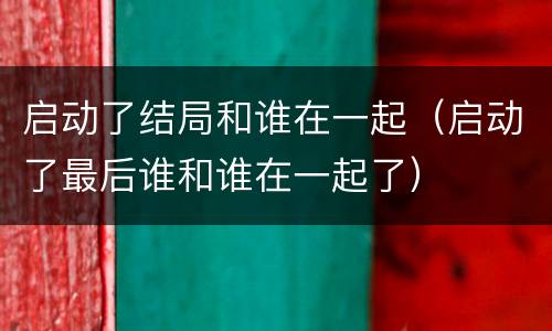 启动了结局和谁在一起（启动了最后谁和谁在一起了）