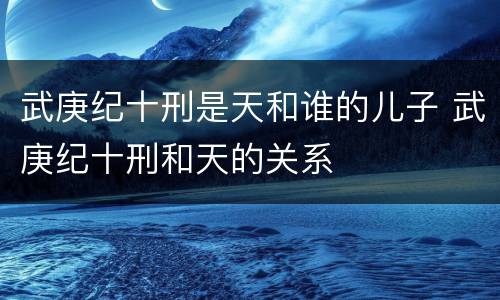武庚纪十刑是天和谁的儿子 武庚纪十刑和天的关系