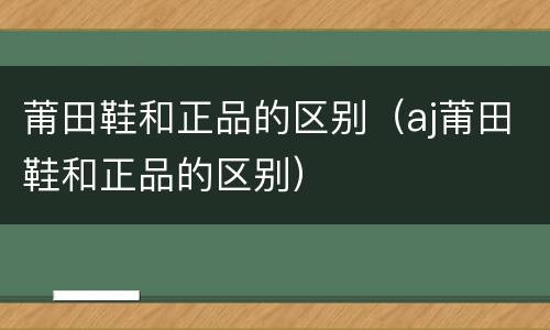 莆田鞋和正品的区别（aj莆田鞋和正品的区别）