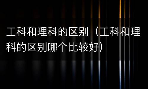 工科和理科的区别（工科和理科的区别哪个比较好）