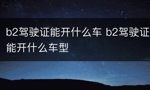 b2驾驶证能开什么车 b2驾驶证能开什么车型