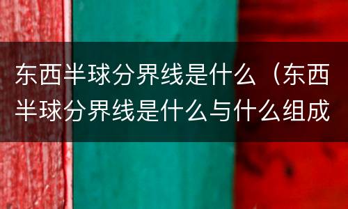 东西半球分界线是什么（东西半球分界线是什么与什么组成的经线圈）