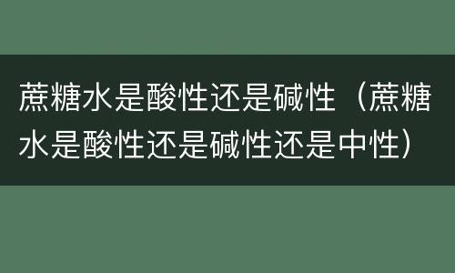 蔗糖水是酸性还是碱性（蔗糖水是酸性还是碱性还是中性）