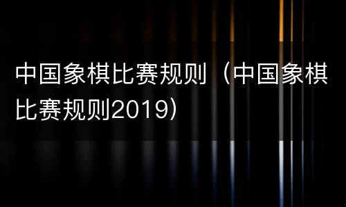 中国象棋比赛规则（中国象棋比赛规则2019）