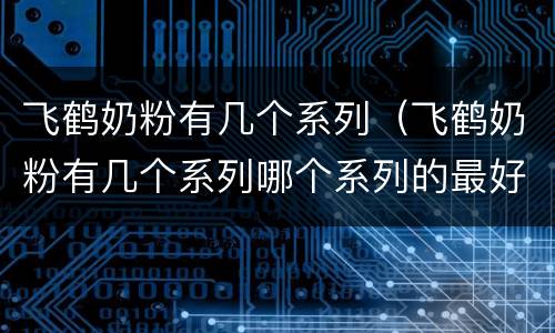飞鹤奶粉有几个系列（飞鹤奶粉有几个系列哪个系列的最好）