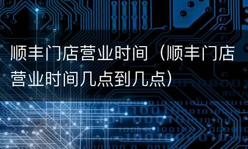 顺丰门店营业时间（顺丰门店营业时间几点到几点）